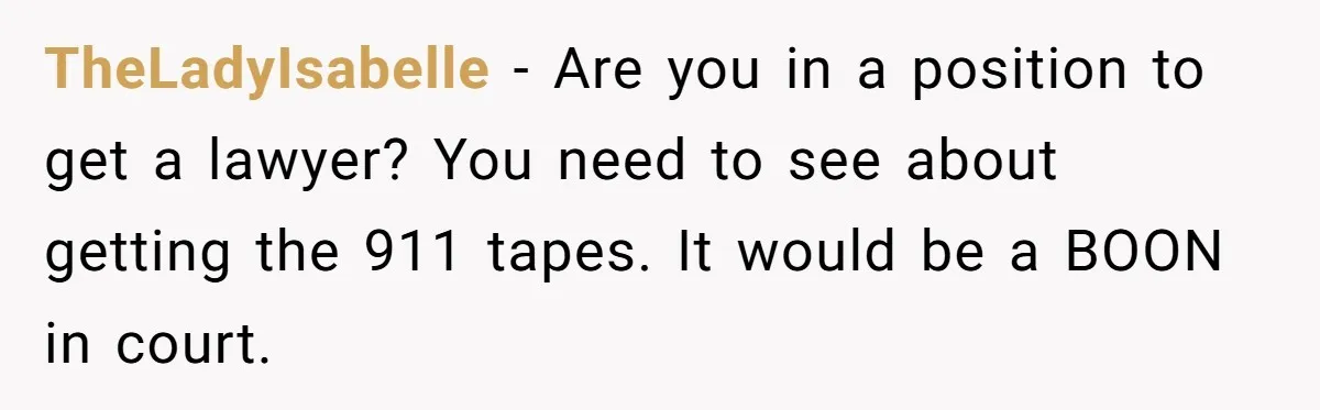 TheLadyIsabelle − Are you in a position to get a lawyer? You need to see about getting the 911 tapes. It would be a BOON in court.