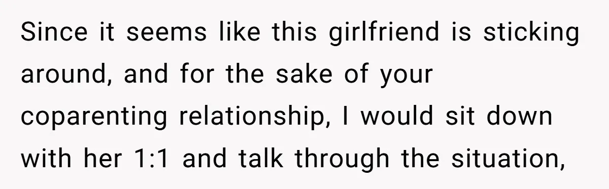 Since it seems like this girlfriend is sticking around, and for the sake of your coparenting relationship, I would sit down with her 1:1 and talk through the situation,