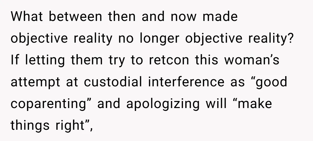 What between then and now made objective reality no longer objective reality? If letting them try to retcon this woman’s attempt at custodial interference as “good coparenting” and apologizing will...