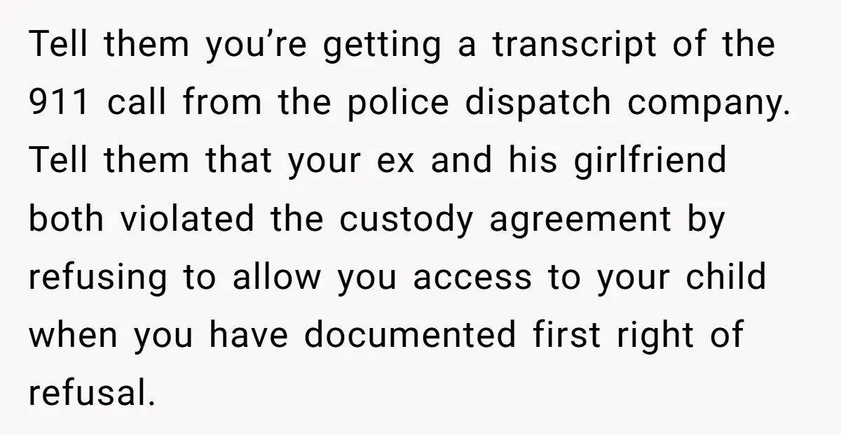 Tell them you’re getting a transcript of the 911 call from the police dispatch company. Tell them that your ex and his girlfriend both violated the custody agreement by refusing...