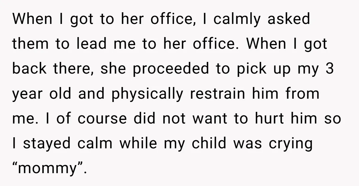 When I got to her office, I calmly asked them to lead me to her office. When I got back there, she proceeded to pick up my 3 year old...