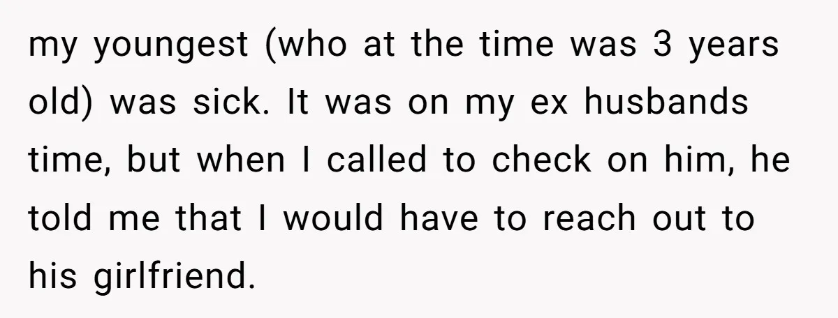 my youngest (who at the time was 3 years old) was sick. It was on my ex husbands time, but when I called to check on him, he told me...