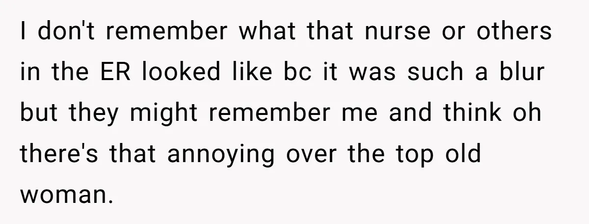 I don't remember what that nurse or others in the ER looked like bc it was such a blur but they might remember me and think oh there's that annoying...
