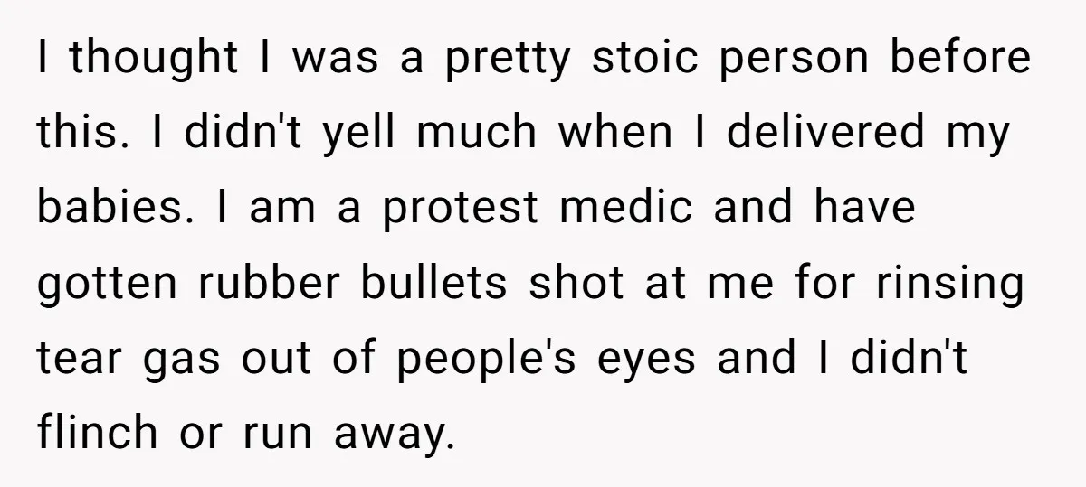I thought I was a pretty stoic person before this. I didn't yell much when I delivered my babies. I am a protest medic and have gotten rubber bullets shot...