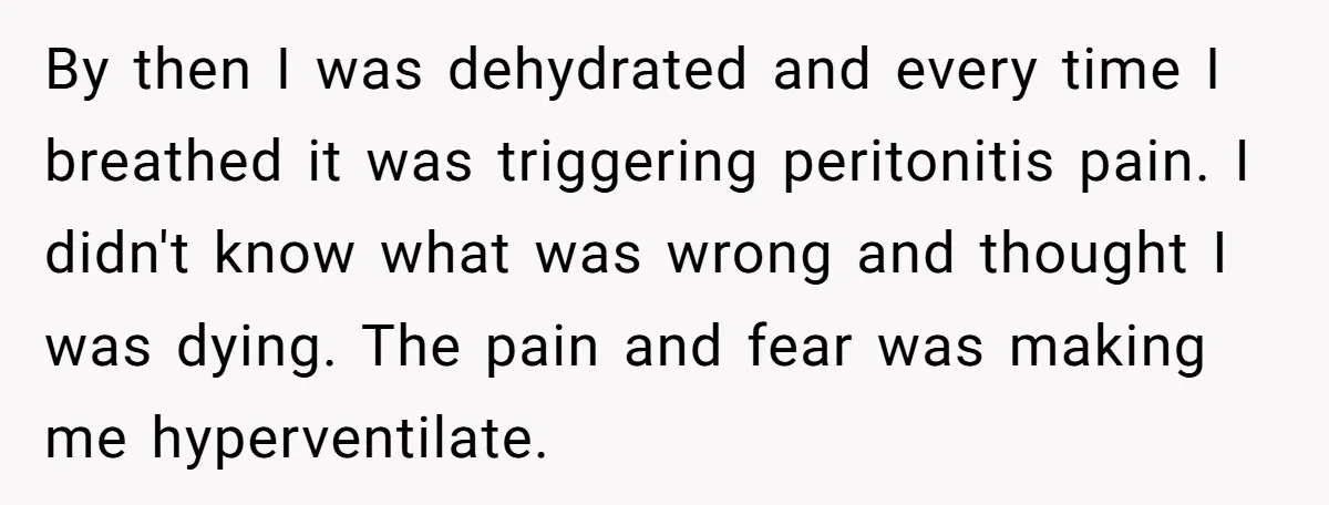 By then I was dehydrated and every time I breathed it was triggering peritonitis pain. I didn't know what was wrong and thought I was dying. The pain and fear...