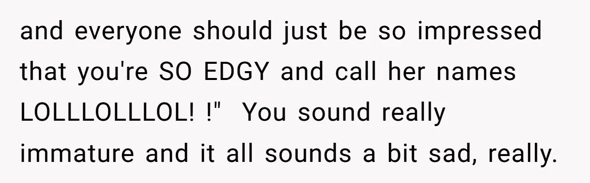 and everyone should just be so impressed that you're SO EDGY and call her names LOLLLOLLLOL! !" You sound really immature and it all sounds a bit sad, really.