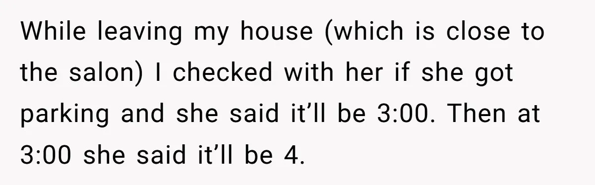 While leaving my house (which is close to the salon) I checked with her if she got parking and she said it’ll be 3:00. Then at 3:00 she said it’ll...