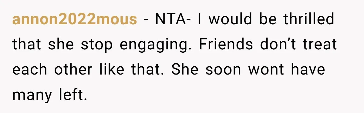 annon2022mous − NTA- I would be thrilled that she stop engaging. Friends don’t treat each other like that. She soon wont have many left.