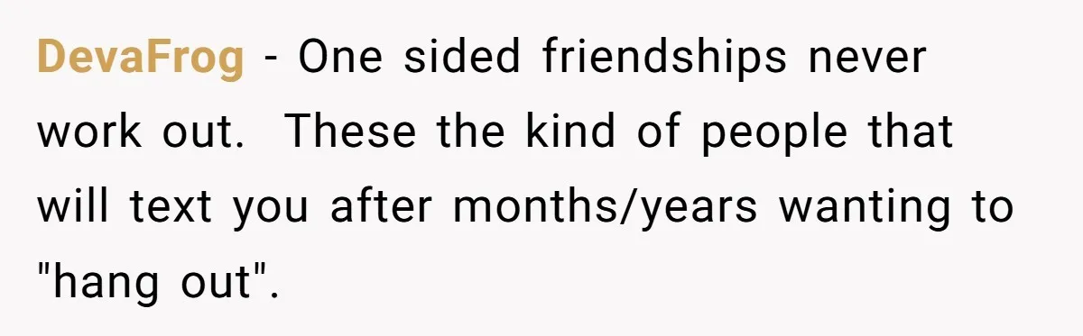 DevaFrog − One sided friendships never work out. These the kind of people that will text you after months/years wanting to "hang out".
