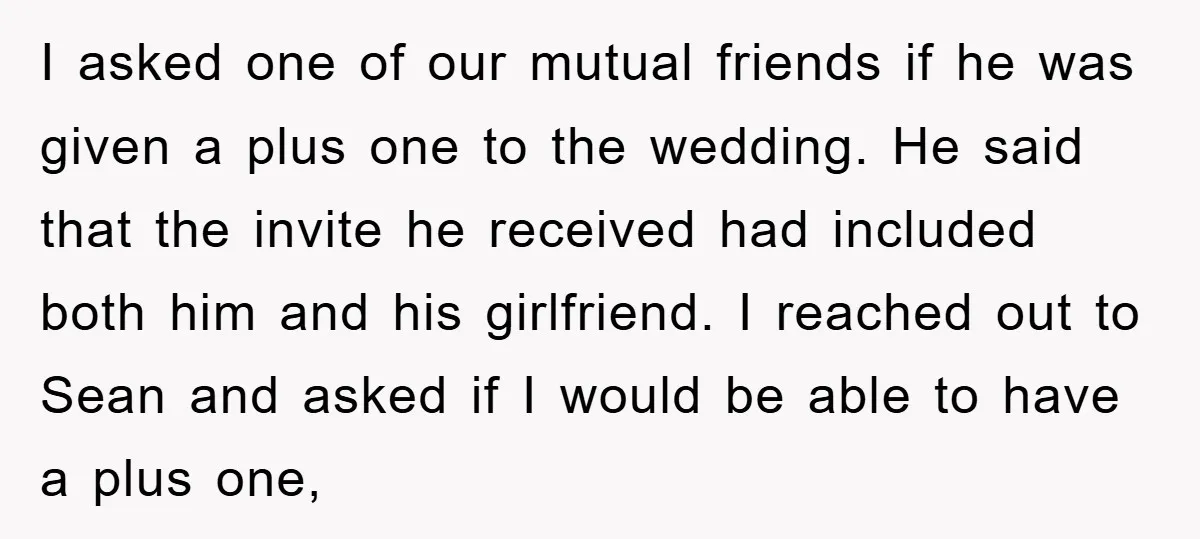I asked one of our mutual friends if he was given a plus one to the wedding. He said that the invite he received had included both him and his...