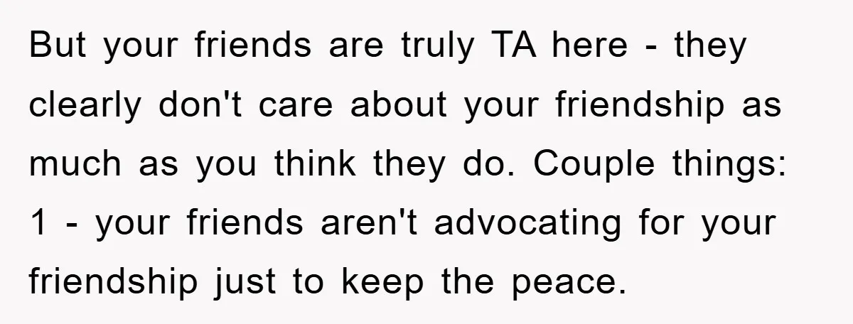 But your friends are truly TA here - they clearly don't care about your friendship as much as you think they do. Couple things: 1 - your friends aren't advocating...