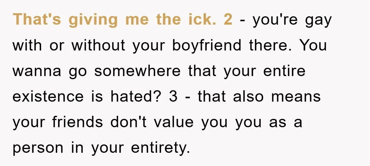 That's giving me the ick. 2 - you're gay with or without your boyfriend there. You wanna go somewhere that your entire existence is hated? 3 - that also means...