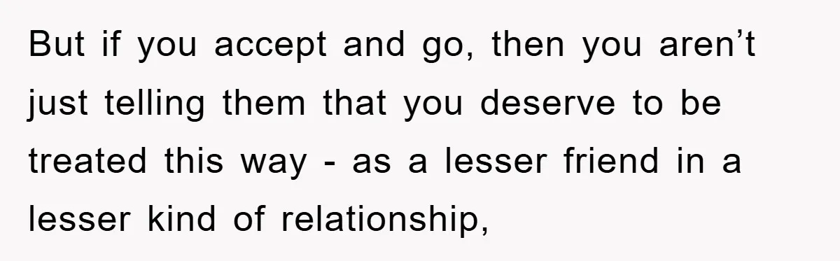 But if you accept and go, then you aren’t just telling them that you deserve to be treated this way - as a lesser friend in a lesser kind of...
