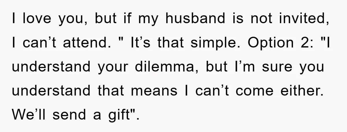 I love you, but if my husband is not invited, I can’t attend. " It’s that simple. Option 2: "I understand your dilemma, but I’m sure you understand that means...