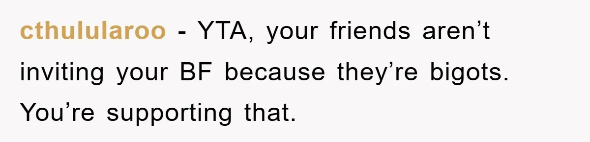 cthulularoo − YTA, your friends aren’t inviting your BF because they’re bigots. You’re supporting that.