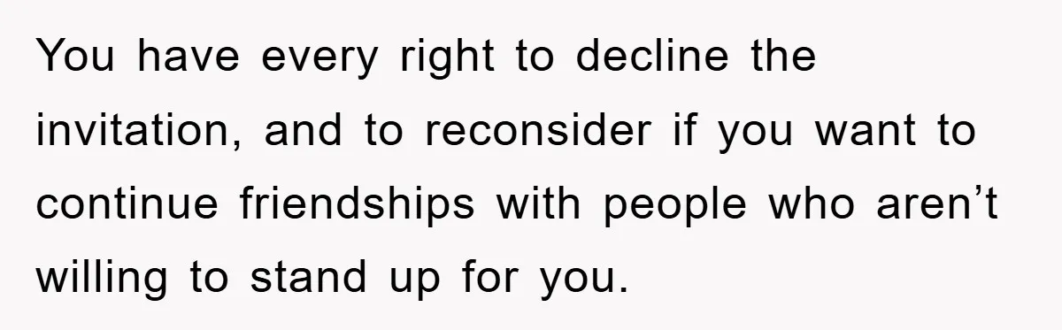 You have every right to decline the invitation, and to reconsider if you want to continue friendships with people who aren’t willing to stand up for you.