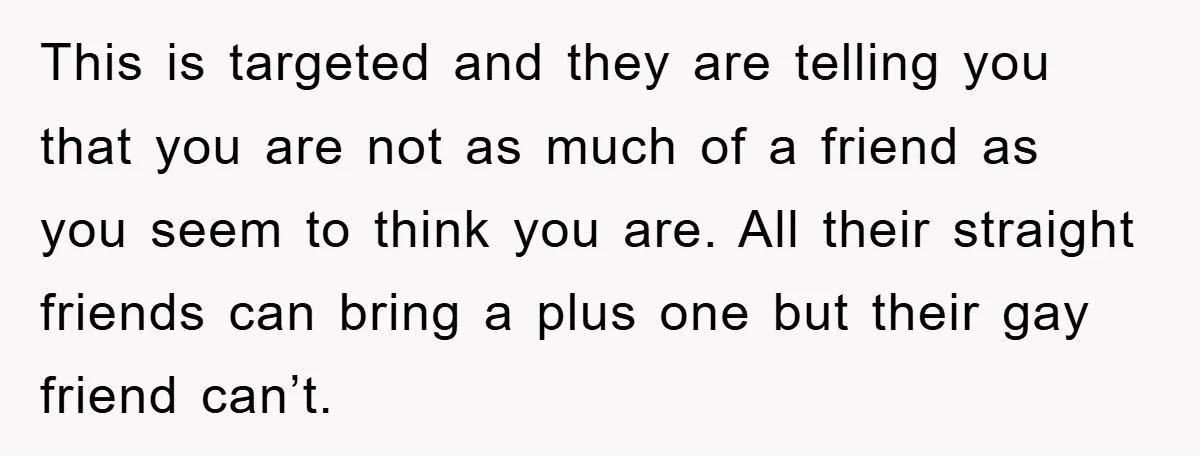 This is targeted and they are telling you that you are not as much of a friend as you seem to think you are. All their straight friends can bring...