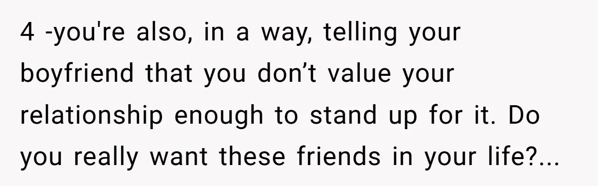 4 -you're also, in a way, telling your boyfriend that you don’t value your relationship enough to stand up for it. Do you really want these friends in your life?...
