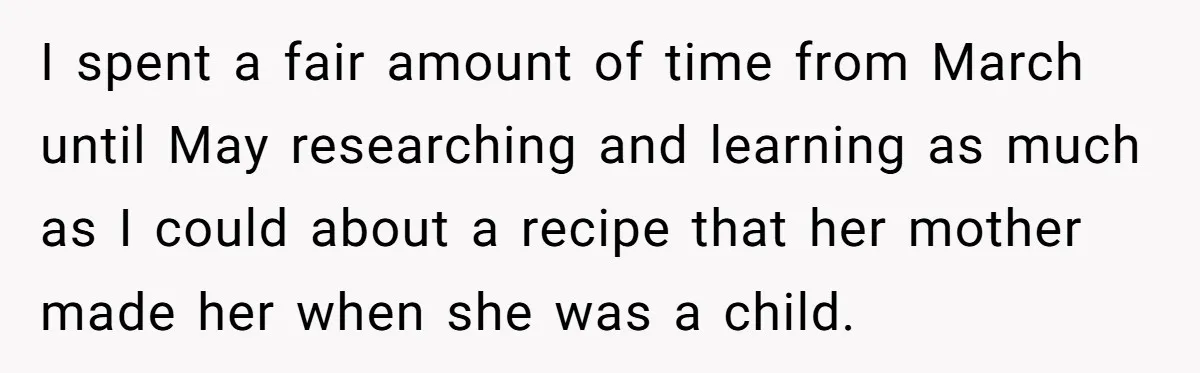 I spent a fair amount of time from March until May researching and learning as much as I could about a recipe that her mother made her when she was...