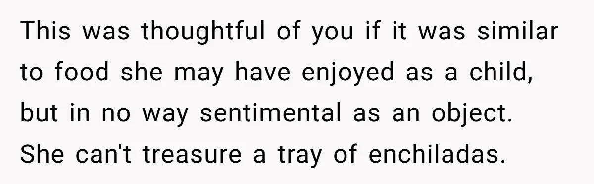 This was thoughtful of you if it was similar to food she may have enjoyed as a child, but in no way sentimental as an object. She can't treasure a...
