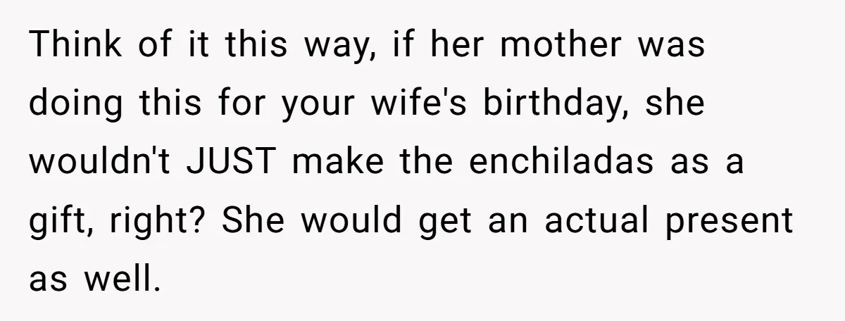 Think of it this way, if her mother was doing this for your wife's birthday, she wouldn't JUST make the enchiladas as a gift, right? She would get an actual...