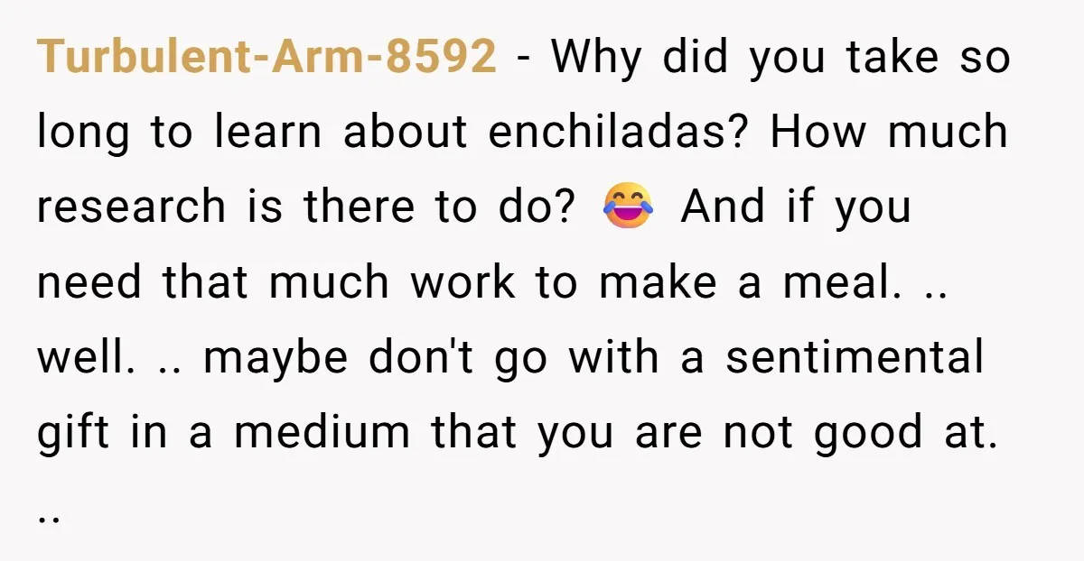 Turbulent-Arm-8592 − Why did you take so long to learn about enchiladas? How much research is there to do? 😂 And if you need that much work to make a...