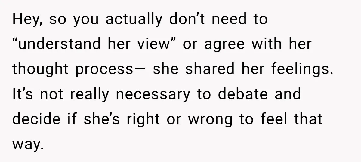 Hey, so you actually don’t need to “understand her view” or agree with her thought process— she shared her feelings. It’s not really necessary to debate and decide if she’s...