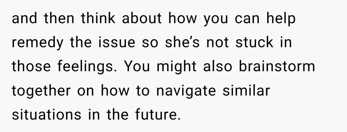 and then think about how you can help remedy the issue so she’s not stuck in those feelings. You might also brainstorm together on how to navigate similar situations in...