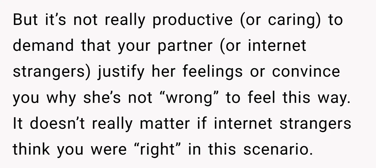 But it’s not really productive (or caring) to demand that your partner (or internet strangers) justify her feelings or convince you why she’s not “wrong” to feel this way. It...