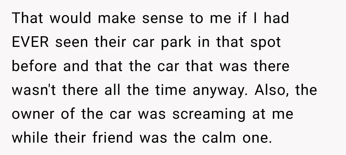 That would make sense to me if I had EVER seen their car park in that spot before and that the car that was there wasn't there all the time...