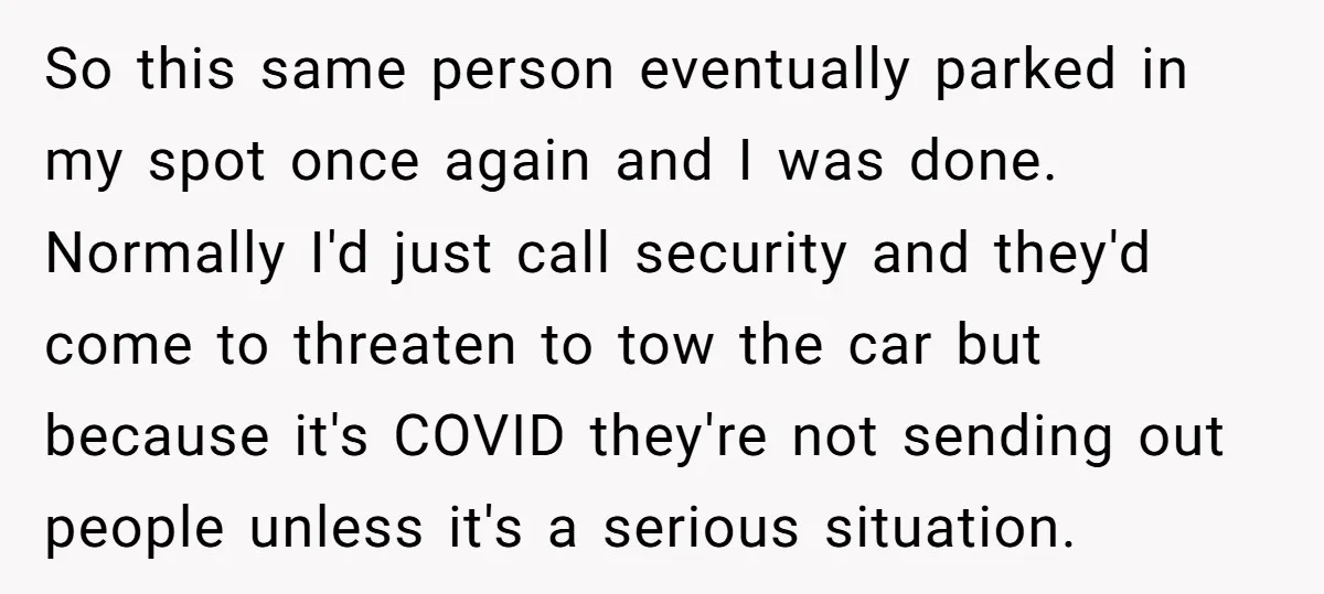 So this same person eventually parked in my spot once again and I was done. Normally I'd just call security and they'd come to threaten to tow the car but...