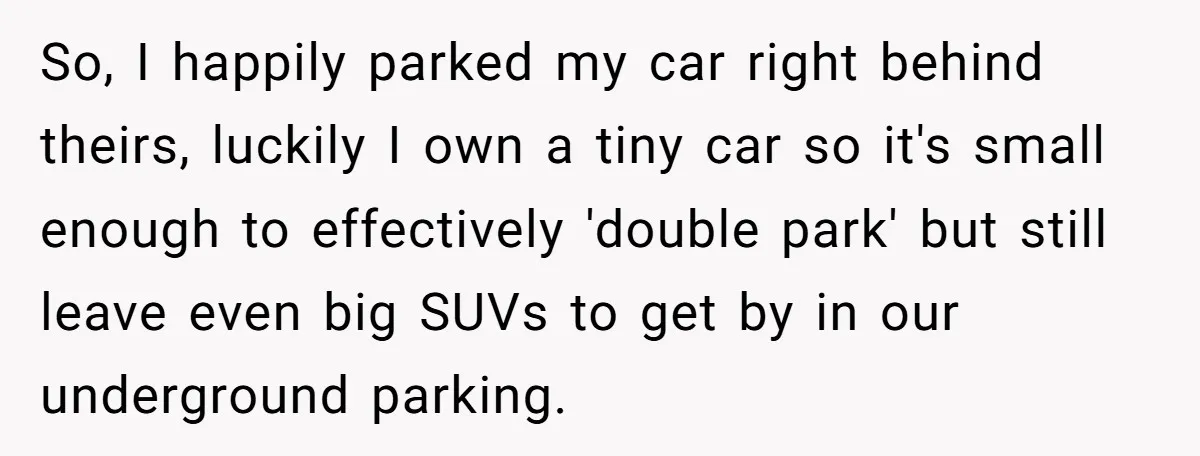 So, I happily parked my car right behind theirs, luckily I own a tiny car so it's small enough to effectively 'double park' but still leave even big SUVs to...