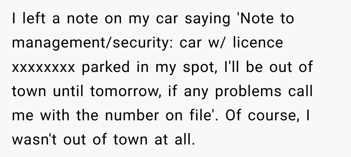 I left a note on my car saying 'Note to management/security: car w/ licence xxxxxxxx parked in my spot, I'll be out of town until tomorrow, if any problems call...