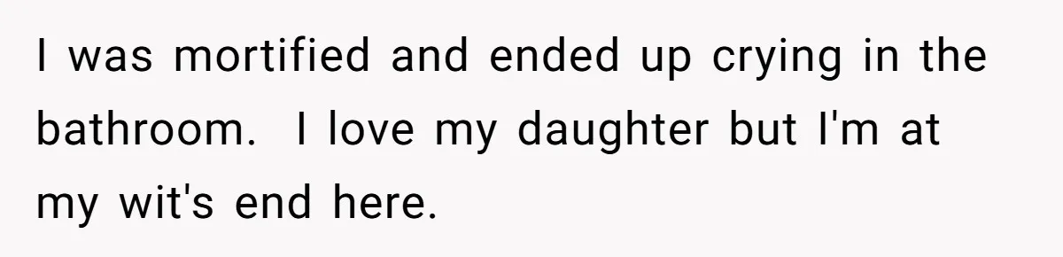 I was mortified and ended up crying in the bathroom. I love my daughter but I'm at my wit's end here.