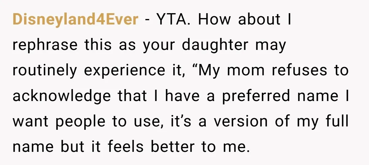 Disneyland4Ever − YTA. How about I rephrase this as your daughter may routinely experience it, “My mom refuses to acknowledge that I have a preferred name I want people to...