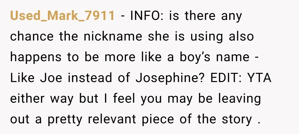 Used_Mark_7911 − INFO: is there any chance the nickname she is using also happens to be more like a boy’s name - Like Joe instead of Josephine? EDIT: YTA either...
