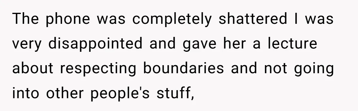 The phone was completely shattered I was very disappointed and gave her a lecture about respecting boundaries and not going into other people's stuff,