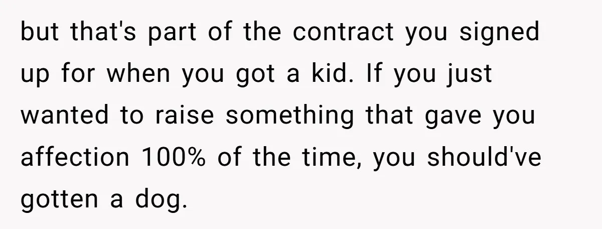 but that's part of the contract you signed up for when you got a kid. If you just wanted to raise something that gave you affection 100% of the time,...