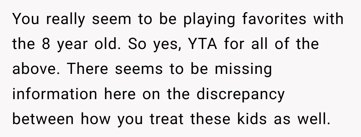 You really seem to be playing favorites with the 8 year old. So yes, YTA for all of the above. There seems to be missing information here on the discrepancy...