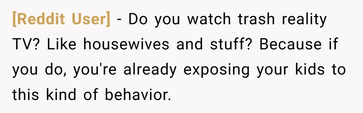 [Reddit User] − Do you watch trash reality TV? Like housewives and stuff? Because if you do, you're already exposing your kids to this kind of behavior.