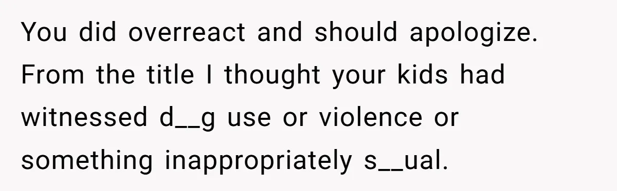 You did overreact and should apologize. From the title I thought your kids had witnessed d__g use or violence or something inappropriately s__ual.