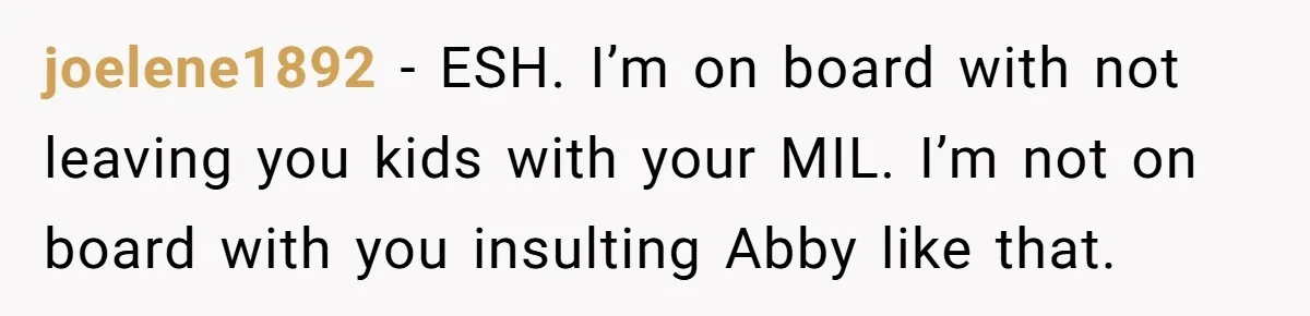 joelene1892 − ESH. I’m on board with not leaving you kids with your MIL. I’m not on board with you insulting Abby like that.