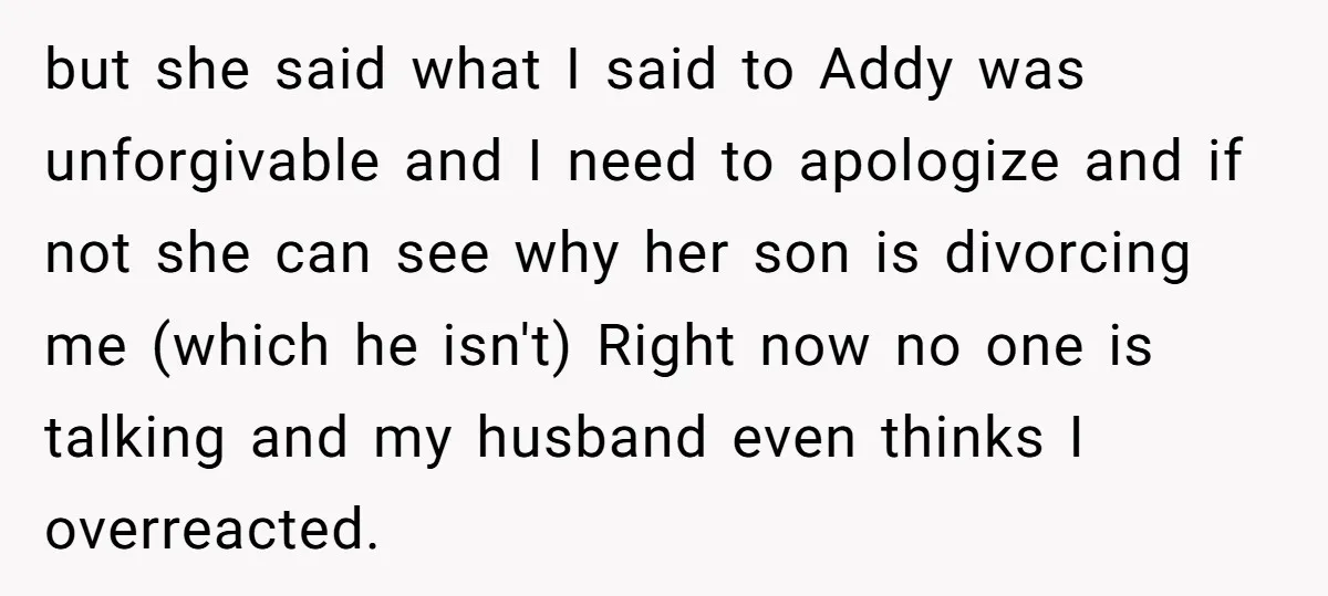 but she said what I said to Addy was unforgivable and I need to apologize and if not she can see why her son is divorcing me (which he isn't)...