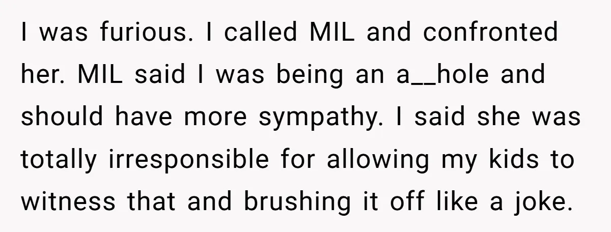 I was furious. I called MIL and confronted her. MIL said I was being an a__hole and should have more sympathy. I said she was totally irresponsible for allowing my...