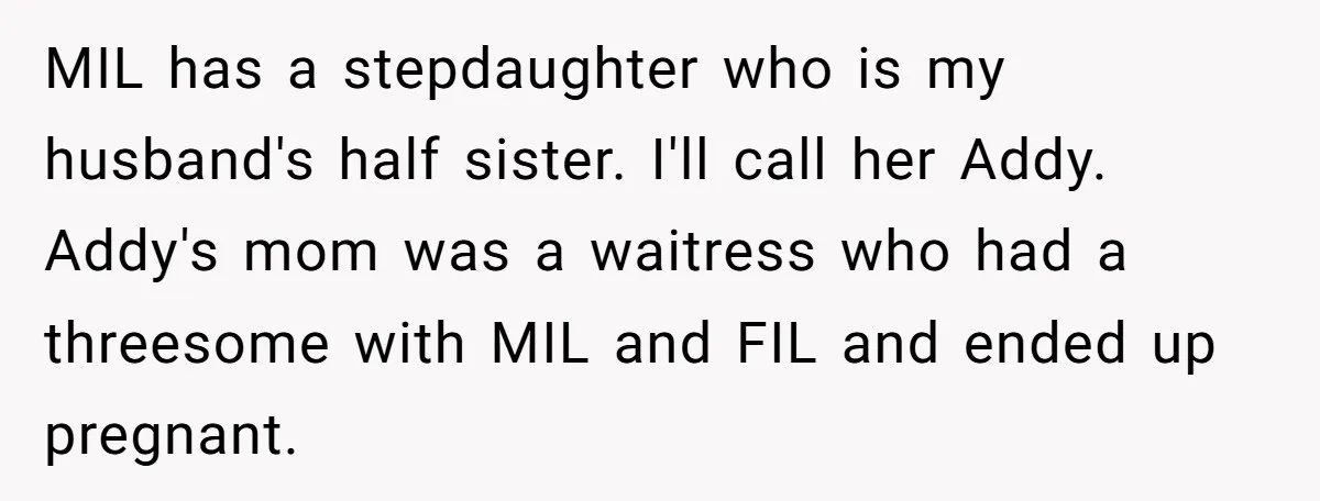MIL has a stepdaughter who is my husband's half sister. I'll call her Addy. Addy's mom was a waitress who had a threesome with MIL and FIL and ended up...
