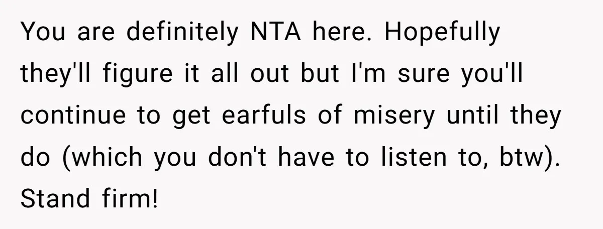 You are definitely NTA here. Hopefully they'll figure it all out but I'm sure you'll continue to get earfuls of misery until they do (which you don't have to listen...