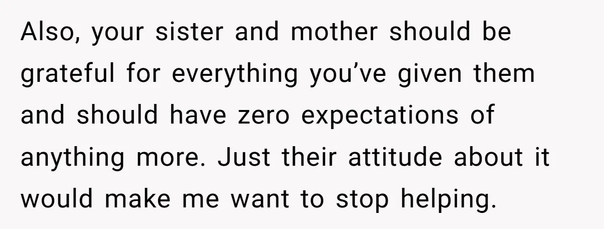 Also, your sister and mother should be grateful for everything you’ve given them and should have zero expectations of anything more. Just their attitude about it would make me want...
