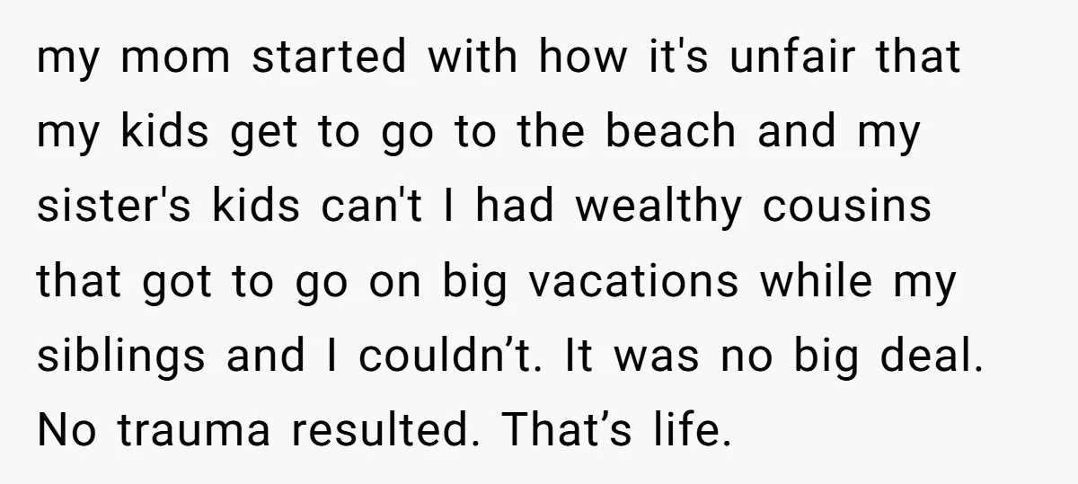 my mom started with how it's unfair that my kids get to go to the beach and my sister's kids can't I had wealthy cousins that got to go on...