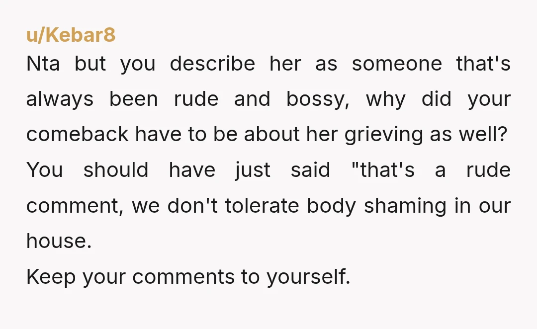 u/Kebar8 Nta but you describe her as someone that's always been rude and bossy, why did your comeback have to be about her grieving as well?  You should have just...