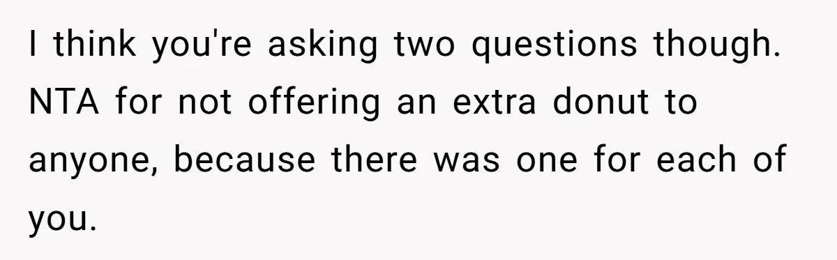 I think you're asking two questions though. NTA for not offering an extra donut to anyone, because there was one for each of you.